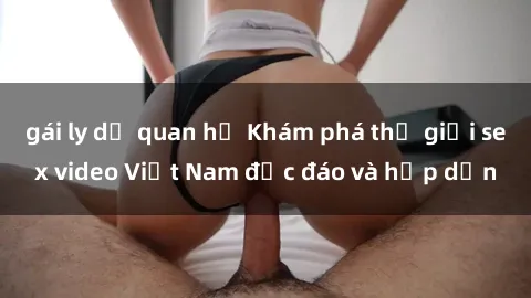 gái ly dị quan hệ Khám phá thế giới sex video Việt Nam độc đáo và hấp dẫn