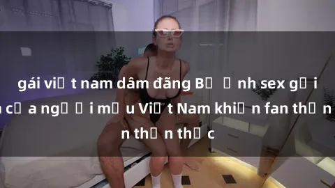 gái việt nam dâm đãng Bộ ảnh sex gợi cảm của người mẫu Việt Nam khiến fan thổn thức