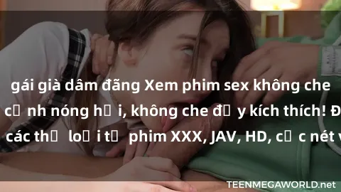 gái già dâm đãng Xem phim sex không che miễn phí - những cảnh nóng hổi, không che đầy kích thích! Đủ các thể loại từ phim XXX, JAV, HD, cực nét và hoàn toàn miễn phí!