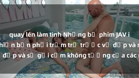 quay lén làm tình Những bộ phim JAV idol không che sẽ khiến bạn phải trầm trồ trước vẻ đẹp và sự gợi cảm không tưởng của các nữ diễn viên.