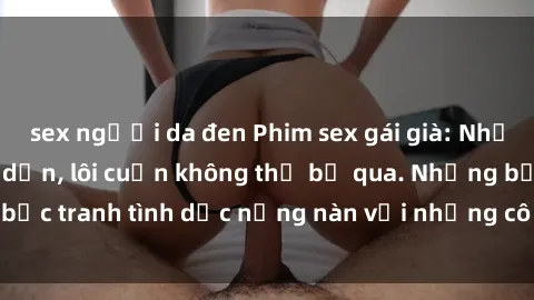 sex người da đen Phim sex gái già: Những cảnh nóng hấp dẫn, lôi cuốn không thể bỏ qua. Những bức tranh tình dục nồng nàn với những cô gái có kinh nghiệm.