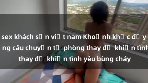 sex khách sạn việt nam Khoảnh khắc đầy kích thích: Những câu chuyện từ phòng thay đồ khiến tình yêu bùng cháy