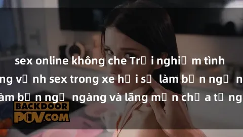 sex online không che Trải nghiệm tình yêu mới lạ: Sự hứng vịnh sex trong xe hơi sẽ làm bạn ngỡ ngàng và lãng mạn chưa từng trải qua