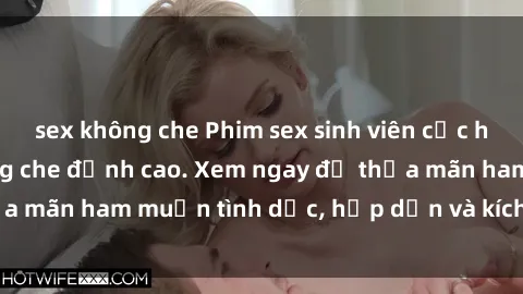 sex không che Phim sex sinh viên cực hay, cảnh nóng không che đỉnh cao. Xem ngay để thỏa mãn ham muốn tình dục, hấp dẫn và kích thích tâm lý.