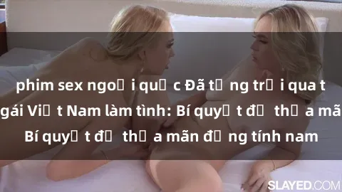 phim sex ngoại quốc Đã từng trải qua trải nghiệm với gái Việt Nam làm tình: Bí quyết để thỏa mãn đồng tính nam
