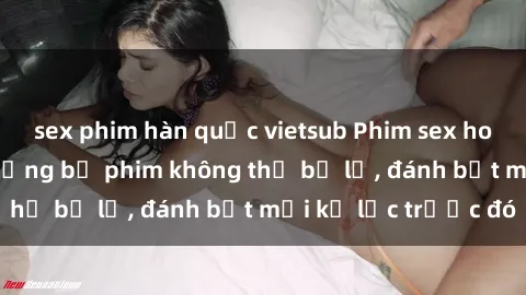 sex phim hàn quốc vietsub Phim sex hot nhất năm  Top những bộ phim không thể bỏ lỡ, đánh bật mọi kỷ lục trước đó
