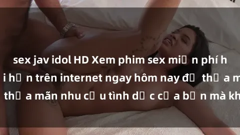 sex jav idol HD Xem phim sex miễn phí hoàn toàn không giới hạn trên internet ngay hôm nay để thỏa mãn nhu cầu tình dục của bạn mà không tốn chi phí.