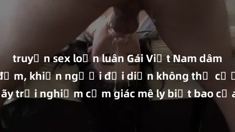 truyện sex loạn luân Gái Việt Nam dâm đãng làm tình say đắm, khiến người đối diện không thể cưỡng lại được. Hãy trải nghiệm cảm giác mê ly biết bao của phong cách yêu đương đậm chất dân tộc!