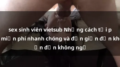 sex sinh viên vietsub Những cách tải phim sex miễn phí nhanh chóng và đơn giản đến không ngờ