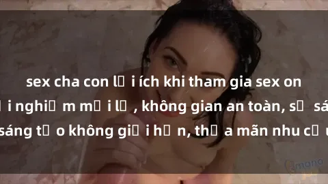 sex cha con lợi ích khi tham gia sex online không che: Trải nghiệm mới lạ, không gian an toàn, sự sáng tạo không giới hạn, thỏa mãn nhu cầu tình dục của bạn.