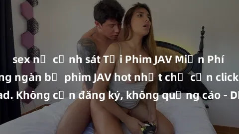 sex nữ cảnh sát Tải Phim JAV Miễn Phí - Thưởng thức hàng ngàn bộ phim JAV hot nhất chỉ cần click download. Không cần đăng ký, không quảng cáo - Dễ dàng tải về và xem online!
