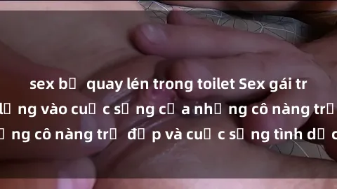sex bị quay lén trong toilet Sex gái trẻ: Một cái nhìn sâu lắng vào cuộc sống của những cô nàng trẻ đẹp và cuộc sống tình dục của họ
