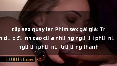 clip sex quay lén Phim sex gái già: Trải nghiệm tình dục đỉnh cao của những người phụ nữ trưởng thành