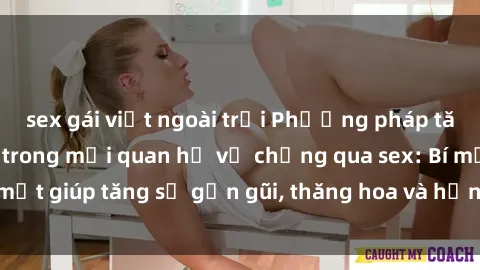 sex gái việt ngoài trời Phương pháp tăng cường gắn kết trong mối quan hệ vợ chồng qua sex: Bí mật giúp tăng sự gần gũi, thăng hoa và hạnh phúc cho cặp đôi