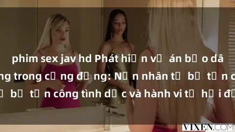 phim sex jav hd Phát hiện vụ án bạo dâm sex gây chấn động trong cộng đồng: Nạn nhân tố bị tấn công tình dục và hành vi tệ hại được tiết lộ