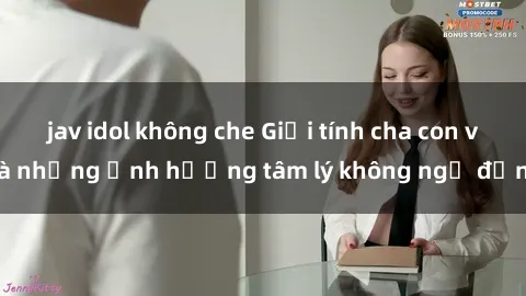 jav idol không che Giới tính cha con và những ảnh hưởng tâm lý không ngờ đến