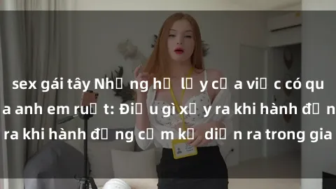 sex gái tây Những hệ lụy của việc có quan hệ tình dục giữa anh em ruột: Điều gì xảy ra khi hành động cấm kỵ diễn ra trong gia đình?
