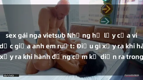 sex gái nga vietsub Những hệ lụy của việc có quan hệ tình dục giữa anh em ruột: Điều gì xảy ra khi hành động cấm kỵ diễn ra trong gia đình?