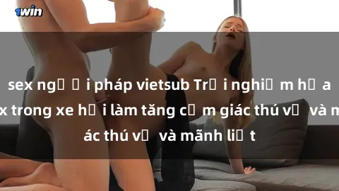 sex người pháp vietsub Trải nghiệm hứa hẹn: Sex trong xe hơi làm tăng cảm giác thú vị và mãnh liệt
