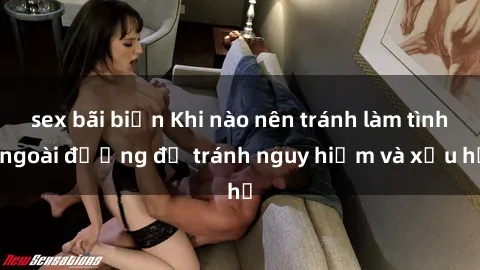 sex bãi biển Khi nào nên tránh làm tình ngoài đường để tránh nguy hiểm và xấu hổ
