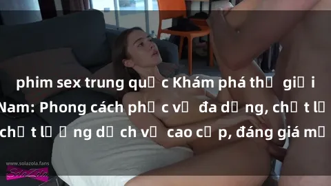 phim sex trung quốc Khám phá thế giới của gái gọi Việt Nam: Phong cách phục vụ đa dạng, chất lượng dịch vụ cao cấp, đáng giá mọi khoản chi phí