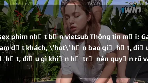sex phim nhật bản vietsub Thông tin mới: Gái call girl Việt Nam đắt khách, 'hot' hơn bao giờ hết, điều gì khiến họ trở nên quyến rũ và đáng chú ý?