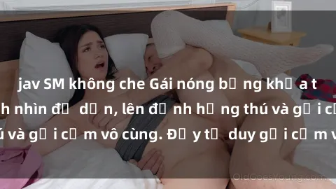 jav SM không che Gái nóng bỏng khỏa thân khiến mọi ánh nhìn đổ dồn, lên đỉnh hứng thú và gợi cảm vô cùng. Đầy tư duy gợi cảm và quyến rũ.