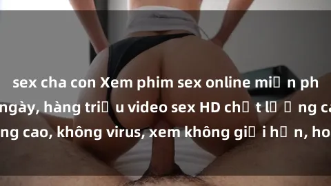 sex cha con Xem phim sex online miễn phí, cập nhật hàng ngày, hàng triệu video sex HD chất lượng cao, không virus, xem không giới hạn, hoàn toàn miễn phí.