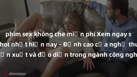 phim sex không che miễn phí Xem ngay sex video Việt Nam hot nhất hiện nay – Đỉnh cao của nghệ thuật diễn xuất và đạo diễn trong ngành công nghiệp phim người lớn tại đây!