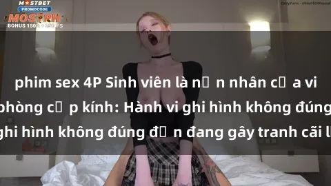 phim sex 4P Sinh viên là nạn nhân của video quay lén trong phòng cấp kính: Hành vi ghi hình không đúng đắn đang gây tranh cãi lớn