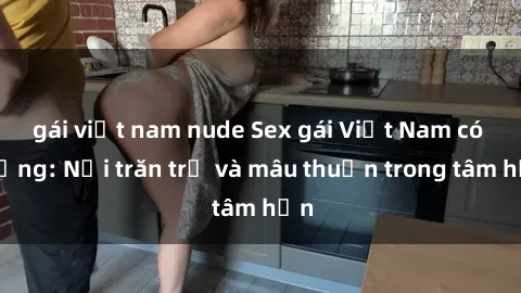 gái việt nam nude Sex gái Việt Nam có chồng: Nỗi trăn trở và mâu thuẫn trong tâm hồn