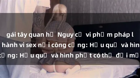 gái tây quan hệ Nguy cơ vi phạm pháp luật khi thực hiện hành vi sex nơi công cộng: Hậu quả và hình phạt có thể đối mặt