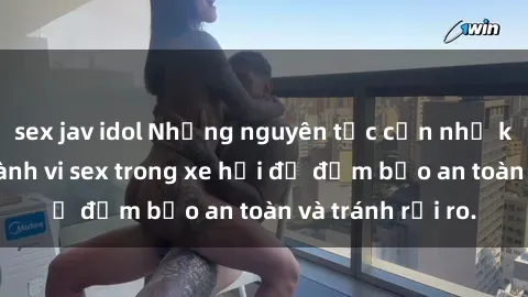sex jav idol Những nguyên tắc cần nhớ khi thực hiện hành vi sex trong xe hơi để đảm bảo an toàn và tránh rủi ro.