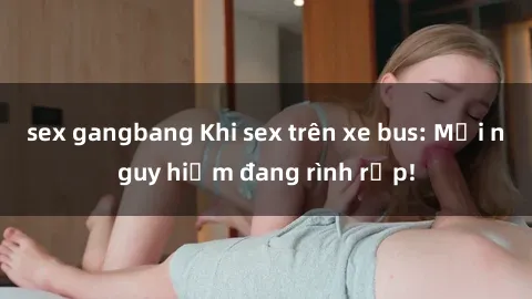 sex gangbang Khi sex trên xe bus: Mối nguy hiểm đang rình rập!
