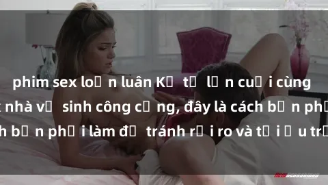 phim sex loạn luân Kể từ lần cuối cùng bạn thực hành sex nhà vệ sinh công cộng, đây là cách bạn phải làm để tránh rủi ro và tối ưu trải nghiệm.