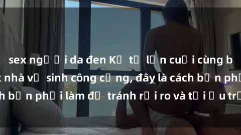 sex người da đen Kể từ lần cuối cùng bạn thực hành sex nhà vệ sinh công cộng, đây là cách bạn phải làm để tránh rủi ro và tối ưu trải nghiệm.