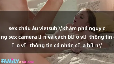 sex châu âu vietsub 'Khám phá nguy cơ của việc sử dụng sex camera ẩn và cách bảo vệ thông tin cá nhân của bạn'