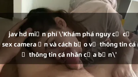 jav hd miễn phí 'Khám phá nguy cơ của việc sử dụng sex camera ẩn và cách bảo vệ thông tin cá nhân của bạn'