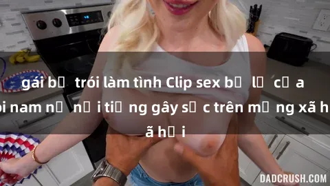gái bị trói làm tình Clip sex bị lộ của đôi nam nữ nổi tiếng gây sốc trên mạng xã hội
