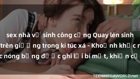 sex nhà vệ sinh công cộng Quay lén sinh viên làm tình ngay trên giường trong kí túc xá - Khoảnh khắc nóng bỏng được ghi lại bí mật, khiến cả trường học xôn xao.