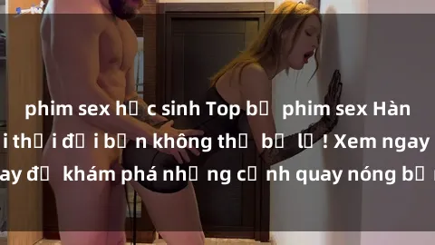 phim sex học sinh Top bộ phim sex Hàn Quốc hot nhất mọi thời đại bạn không thể bỏ lỡ! Xem ngay để khám phá những cảnh quay nóng bỏng, đầy nghẹt thở!