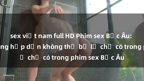 sex việt nam full HD Phim sex Bắc Âu: Những cảnh nóng hấp dẫn không thể bỏ lỡ chỉ có trong phim sex Bắc Âu