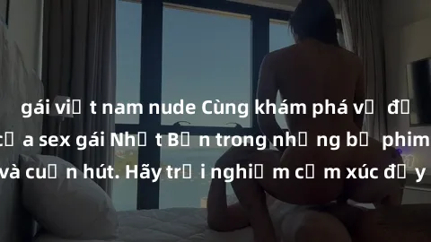 gái việt nam nude Cùng khám phá vẻ đẹp và sức gợi cảm của sex gái Nhật Bản trong những bộ phim đầy nghệ thuật và cuốn hút. Hãy trải nghiệm cảm xúc đầy mới mẻ và sống động từ những cảnh quay tinh tế và