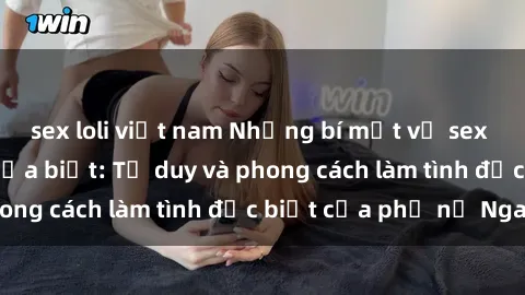 sex loli việt nam Những bí mật về sex gái Nga mà bạn chưa biết: Tư duy và phong cách làm tình đặc biệt của phụ nữ Nga
