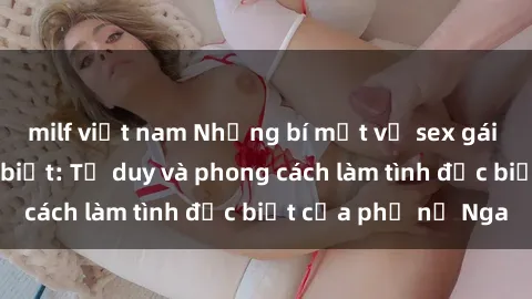 milf việt nam Những bí mật về sex gái Nga mà bạn chưa biết: Tư duy và phong cách làm tình đặc biệt của phụ nữ Nga