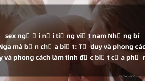 sex người nổi tiếng việt nam Những bí mật về sex gái Nga mà bạn chưa biết: Tư duy và phong cách làm tình đặc biệt của phụ nữ Nga