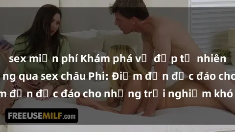 sex miễn phí Khám phá vẻ đẹp tự nhiên và văn hóa đa dạng qua sex châu Phi: Điểm đến độc đáo cho những trải nghiệm khó quên