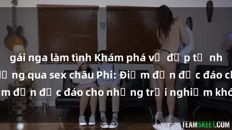 gái nga làm tình Khám phá vẻ đẹp tự nhiên và văn hóa đa dạng qua sex châu Phi: Điểm đến độc đáo cho những trải nghiệm khó quên