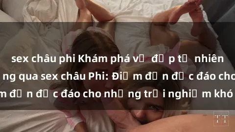 sex châu phi Khám phá vẻ đẹp tự nhiên và văn hóa đa dạng qua sex châu Phi: Điểm đến độc đáo cho những trải nghiệm khó quên
