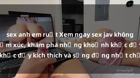sex anh em ruột Xem ngay sex jav không che để thỏa mãn cảm xúc, khám phá những khoảnh khắc đầy kích thích và sống động nhất chỉ trong click!
